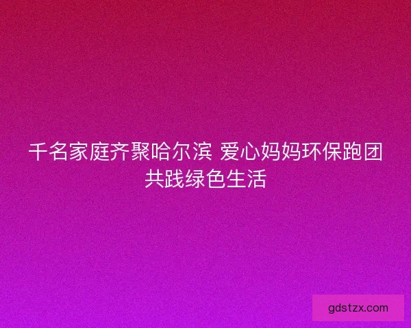 千名家庭齐聚哈尔滨 爱心妈妈环保跑团共践绿色生活